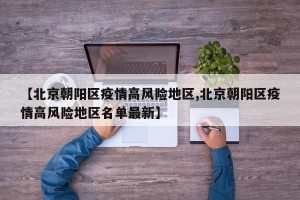 【北京朝阳区疫情高风险地区,北京朝阳区疫情高风险地区名单最新】