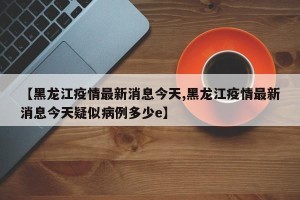 【黑龙江疫情最新消息今天,黑龙江疫情最新消息今天疑似病例多少e】