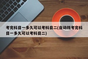 考完科目一多久可以考科目二(自动挡考完科目一多久可以考科目二)
