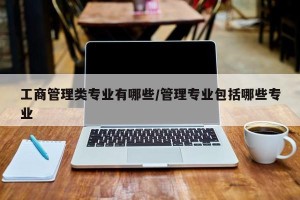 工商管理类专业有哪些/管理专业包括哪些专业