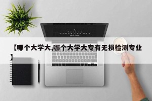 【哪个大学大,哪个大学大专有无损检测专业】