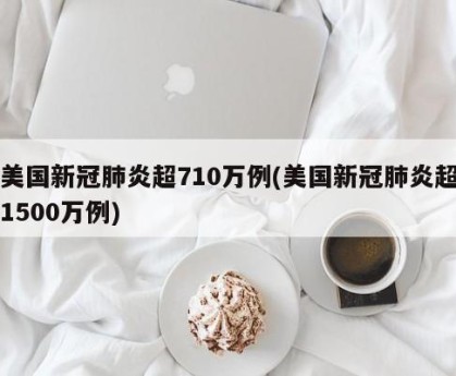 美国新冠肺炎超710万例(美国新冠肺炎超1500万例)