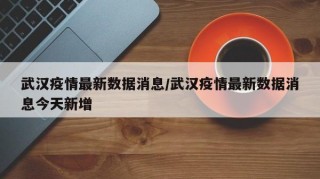 武汉疫情最新数据消息/武汉疫情最新数据消息今天新增