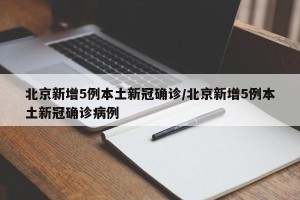 北京新增5例本土新冠确诊/北京新增5例本土新冠确诊病例