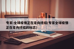 专家:全球疫情正在走向终结(专家全球疫情正在走向终结的标志)