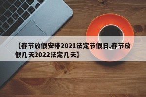 【春节放假安排2021法定节假日,春节放假几天2022法定几天】