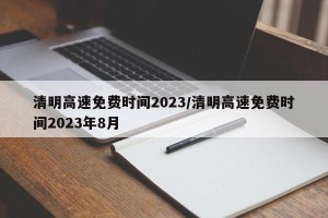 清明高速免费时间2023/清明高速免费时间2023年8月