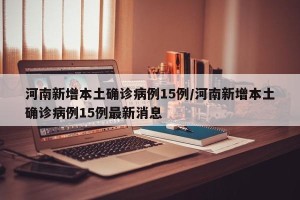 河南新增本土确诊病例15例/河南新增本土确诊病例15例最新消息