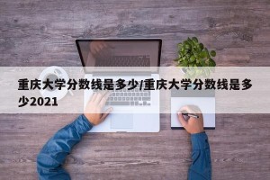 重庆大学分数线是多少/重庆大学分数线是多少2021