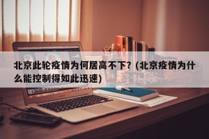 北京此轮疫情为何居高不下？(北京疫情为什么能控制得如此迅速)
