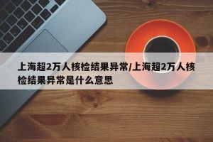 上海超2万人核检结果异常/上海超2万人核检结果异常是什么意思