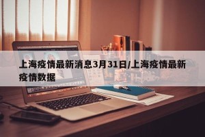 上海疫情最新消息3月31日/上海疫情最新疫情数据