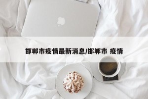 邯郸市疫情最新消息/邯郸市 疫情
