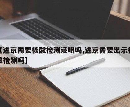 【进京需要核酸检测证明吗,进京需要出示核酸检测吗】