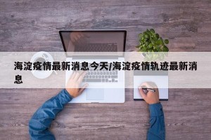 海淀疫情最新消息今天/海淀疫情轨迹最新消息