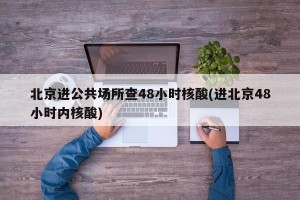 北京进公共场所查48小时核酸(进北京48小时内核酸)