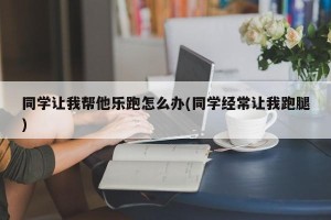 同学让我帮他乐跑怎么办(同学经常让我跑腿)