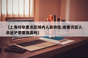 【上海对非重点区域内人员核检,非重灾区人员返沪需要隔离吗】