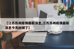 【江苏苏州疫情最新消息,江苏苏州疫情最新消息今天封城了】