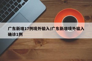 广东新增17例境外输入/广东新增境外输入确诊1例