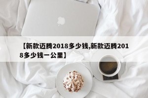 【新款迈腾2018多少钱,新款迈腾2018多少钱一公里】