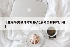 【北京冬奥会几时开幕,北京冬奥会何时开幕】