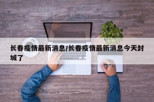长春疫情最新消息/长春疫情最新消息今天封城了