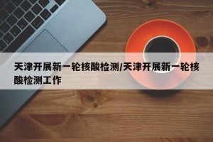 天津开展新一轮核酸检测/天津开展新一轮核酸检测工作