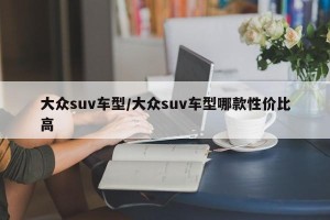 大众suv车型/大众suv车型哪款性价比高
