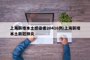 上海新增本土感染者20416例/上海新增本土新冠肺炎