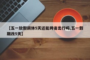 【五一放假调休5天还能跨省出行吗,五一假期改5天】