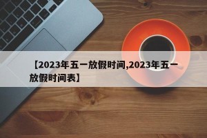【2023年五一放假时间,2023年五一放假时间表】
