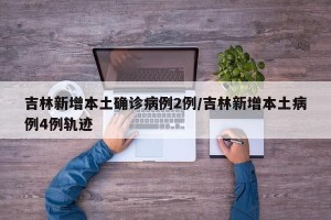 吉林新增本土确诊病例2例/吉林新增本土病例4例轨迹