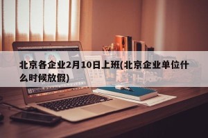 北京各企业2月10日上班(北京企业单位什么时候放假)