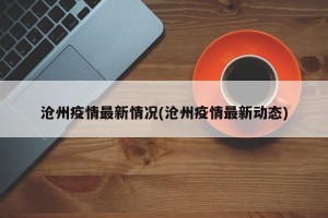 沧州疫情最新情况(沧州疫情最新动态)