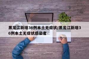 黑龙江新增36例本土无症状/黑龙江新增36例本土无症状感染者