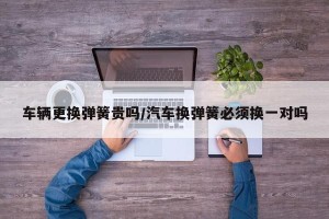 车辆更换弹簧贵吗/汽车换弹簧必须换一对吗