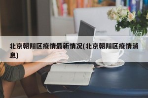 北京朝阳区疫情最新情况(北京朝阳区疫情消息)