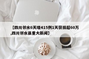 【四川邻水6天增415例1天获捐超60万,四川邻水县重大新闻】