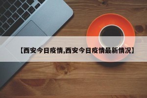【西安今日疫情,西安今日疫情最新情况】