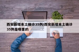 西安新增本土确诊35例/西安新增本土确诊35例是哪里的
