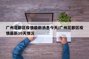 广州花都区疫情最新消息今天/广州花都区疫情最新10天情况