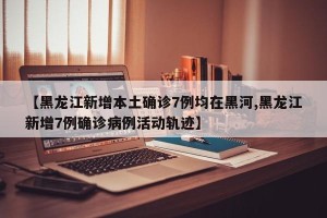 【黑龙江新增本土确诊7例均在黑河,黑龙江新增7例确诊病例活动轨迹】
