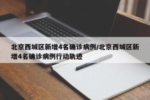 北京西城区新增4名确诊病例/北京西城区新增4名确诊病例行动轨迹