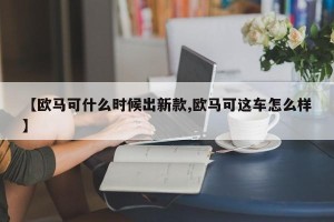 【欧马可什么时候出新款,欧马可这车怎么样】