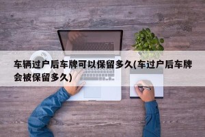 车辆过户后车牌可以保留多久(车过户后车牌会被保留多久)