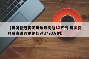 【美国新冠肺炎确诊病例超12万例,美国新冠肺炎确诊病例超过3770万例】