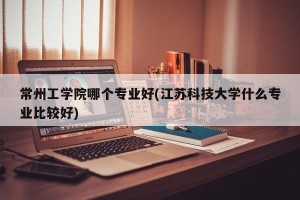 常州工学院哪个专业好(江苏科技大学什么专业比较好)