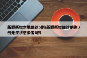 新疆新增本地确诊5例/新疆新增确诊病例3例无症状感染者6例