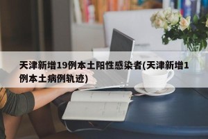 天津新增19例本土阳性感染者(天津新增1例本土病例轨迹)
